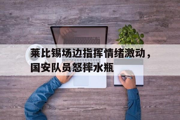 莱比锡场边指挥情绪激动，国安队员怒摔水瓶
